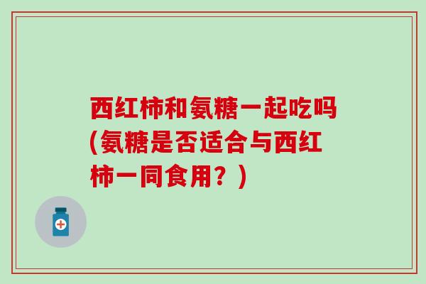 西红柿和氨糖一起吃吗(氨糖是否适合与西红柿一同食用？)
