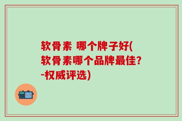 软骨素 哪个牌子好(软骨素哪个品牌佳?-权威评选) 软骨素 哪个牌子好(软骨素哪个品牌佳?-权威评选)