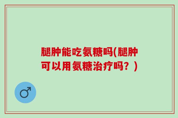 腿肿能吃氨糖吗(腿肿可以用氨糖治疗吗？)