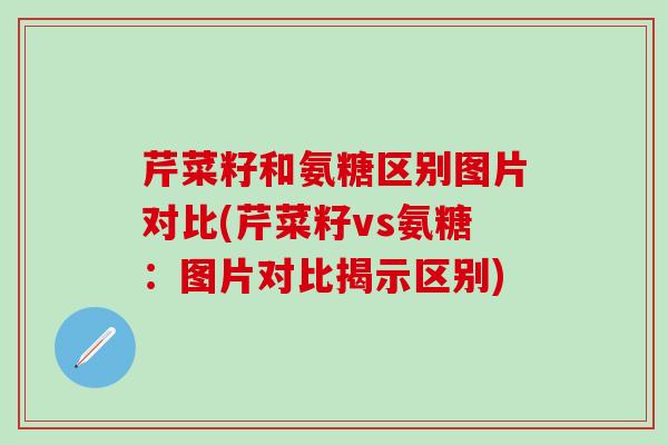 芹菜籽和氨糖区别图片对比(芹菜籽vs氨糖：图片对比揭示区别)
