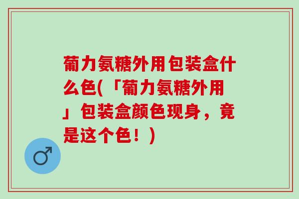 葡力氨糖外用包装盒什么色(「葡力氨糖外用」包装盒颜色现身，竟是这个色！)