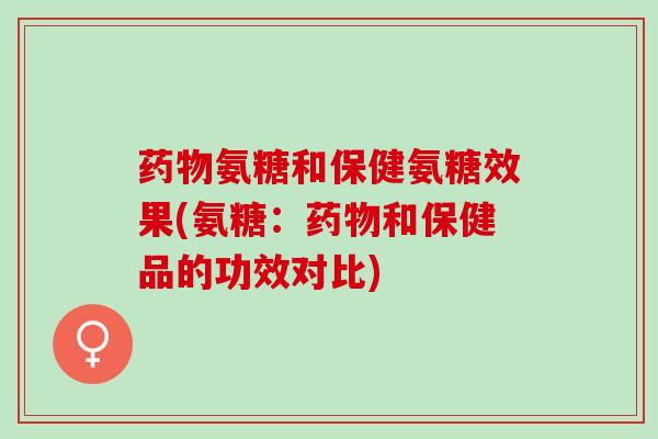 氨糖和保健氨糖效果(氨糖：和保健品的功效对比)
