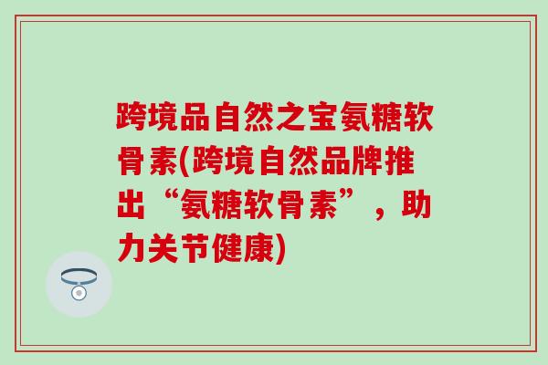 跨境品自然之宝氨糖软骨素(跨境自然品牌推出“氨糖软骨素”,助力关节健康) 跨境品自然之宝氨糖软骨素(跨境自然品牌推出“氨糖软骨素”,助力关节健康)