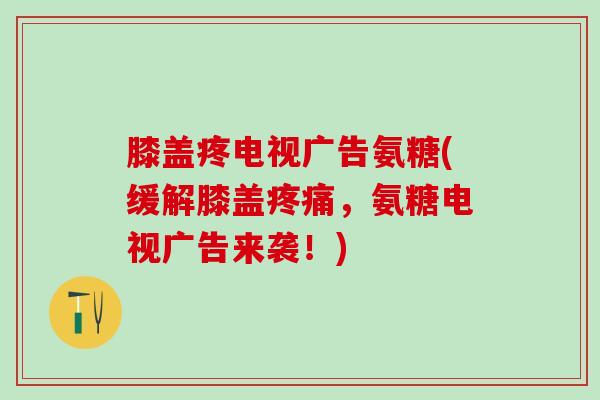 膝盖疼电视广告氨糖(缓解膝盖疼痛，氨糖电视广告来袭！)