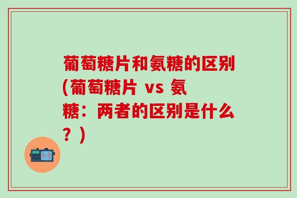 葡萄糖片和氨糖的区别(葡萄糖片 vs 氨糖：两者的区别是什么？)