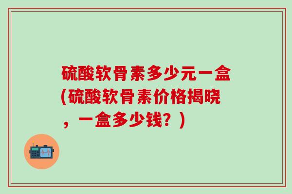 硫酸软骨素多少元一盒(硫酸软骨素价格揭晓，一盒多少钱？)