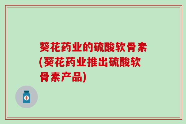 葵花药业的硫酸软骨素(葵花药业推出硫酸软骨素产品)