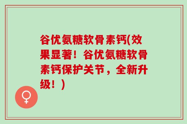 谷优氨糖软骨素钙(效果显著！谷优氨糖软骨素钙保护关节，全新升级！)