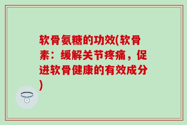 软骨氨糖的功效(软骨素：缓解关节疼痛，促进软骨健康的有效成分)