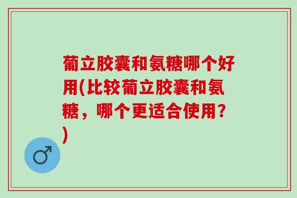 葡立胶囊和氨糖哪个好用(比较葡立胶囊和氨糖，哪个更适合使用？)