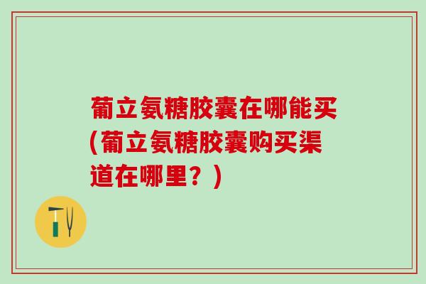 葡立氨糖胶囊在哪能买(葡立氨糖胶囊购买渠道在哪里？)