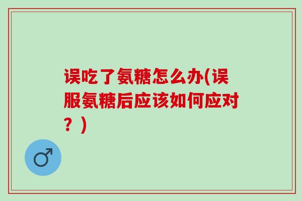 误吃了氨糖怎么办(误服氨糖后应该如何应对？)