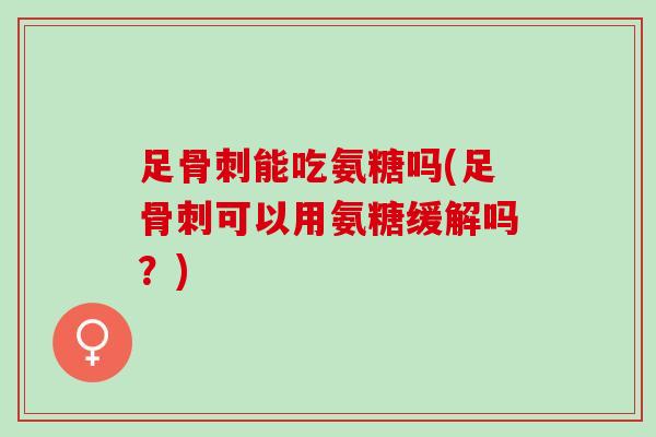 足骨刺能吃氨糖吗(足骨刺可以用氨糖缓解吗？)