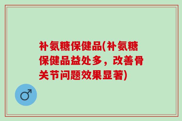 补氨糖保健品(补氨糖保健品益处多，改善骨关节问题效果显著)