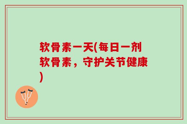 软骨素一天(每日一剂软骨素，守护关节健康)