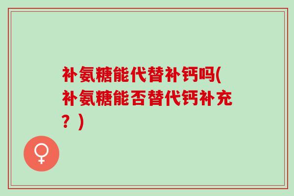 补氨糖能代替补钙吗(补氨糖能否替代钙补充？)