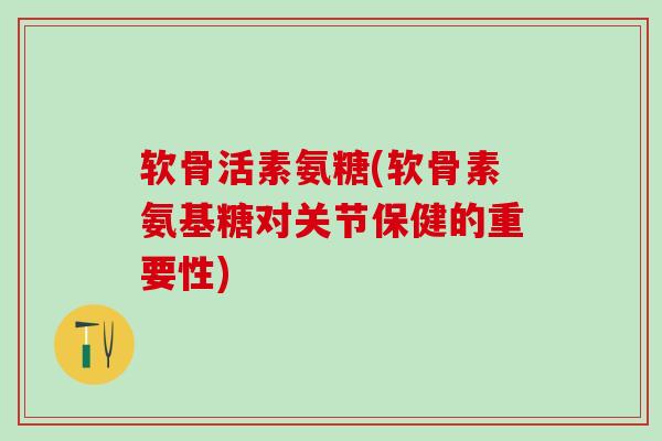 软骨活素氨糖(软骨素氨基糖对关节保健的重要性)