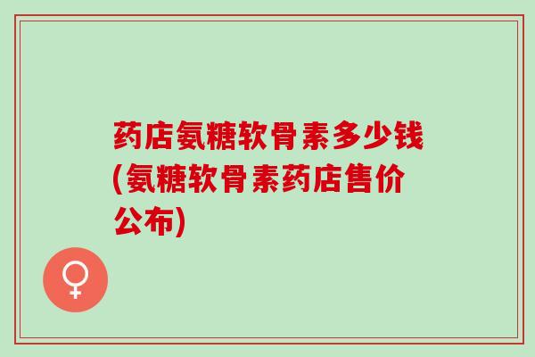 药店氨糖软骨素多少钱(氨糖软骨素药店售价公布)