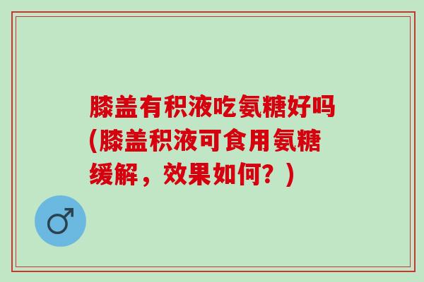 膝盖有积液吃氨糖好吗(膝盖积液可食用氨糖缓解，效果如何？)
