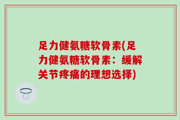 足力健氨糖软骨素(足力健氨糖软骨素：缓解关节疼痛的理想选择)