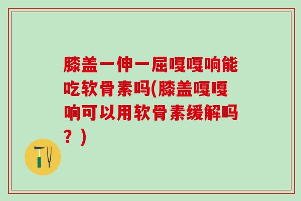 膝盖一伸一屈嘎嘎响能吃软骨素吗(膝盖嘎嘎响可以用软骨素缓解吗？)
