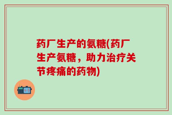药厂生产的氨糖(药厂生产氨糖，助力治疗关节疼痛的药物)