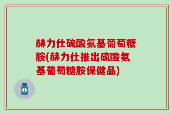 赫力仕硫酸氨基葡萄糖胺(赫力仕推出硫酸氨基葡萄糖胺保健品) 赫力仕硫酸氨基葡萄糖胺(赫力仕推出硫酸氨基葡萄糖胺保健品)