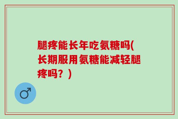 腿疼能长年吃氨糖吗(长期服用氨糖能减轻腿疼吗？)