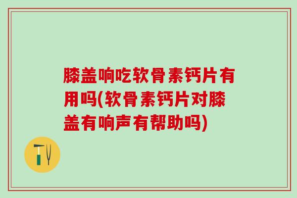 膝盖响吃软骨素钙片有用吗(软骨素钙片对膝盖有响声有帮助吗)