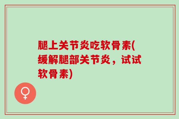 腿上关节炎吃软骨素(缓解腿部关节炎，试试软骨素)