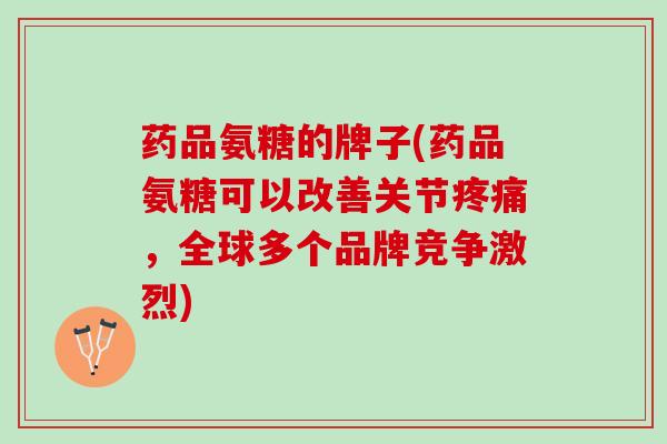 药品氨糖的牌子(药品氨糖可以改善关节疼痛，全球多个品牌竞争激烈)