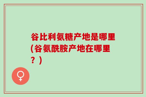 谷比利氨糖产地是哪里(谷氨酰胺产地在哪里？)