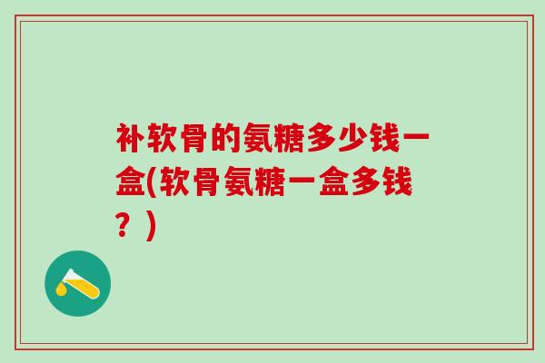 补软骨的氨糖多少钱一盒(软骨氨糖一盒多钱？)