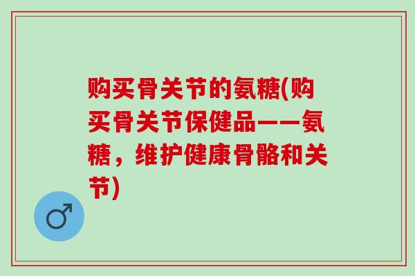购买骨关节的氨糖(购买骨关节保健品——氨糖，维护健康骨骼和关节)