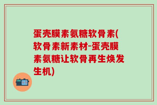 蛋壳膜素氨糖软骨素(软骨素新素材-蛋壳膜素氨糖让软骨再生焕发生机)