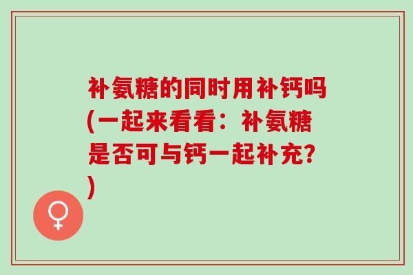 补氨糖的同时用补钙吗(一起来看看：补氨糖是否可与钙一起补充？)