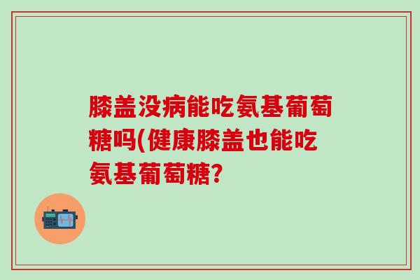 膝盖没能吃氨基葡萄糖吗(健康膝盖也能吃氨基葡萄糖? 膝盖没能吃氨基葡萄糖吗(健康膝盖也能吃氨基葡萄糖?