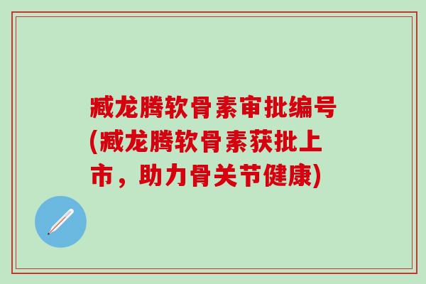 臧龙腾软骨素审批编号(臧龙腾软骨素获批上市，助力骨关节健康)