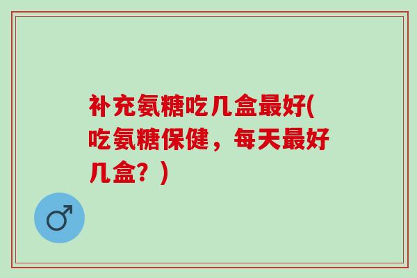 补充氨糖吃几盒最好(吃氨糖保健，每天最好几盒？)