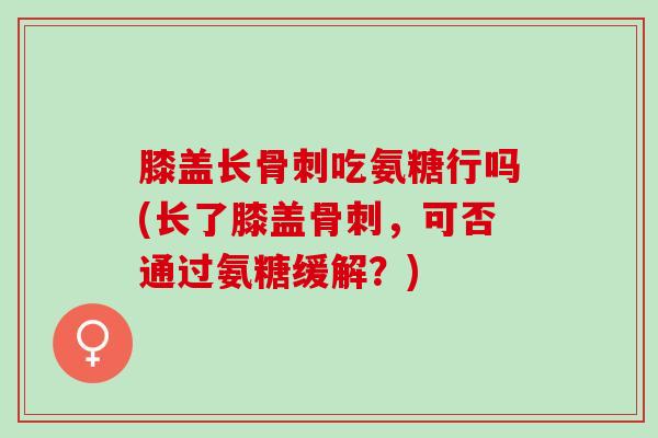 膝盖长骨刺吃氨糖行吗(长了膝盖骨刺，可否通过氨糖缓解？)