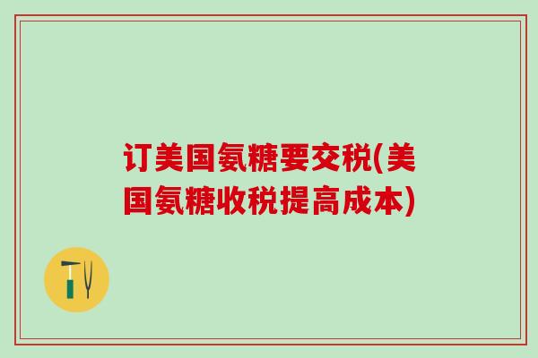 订美国氨糖要交税(美国氨糖收税提高成本)