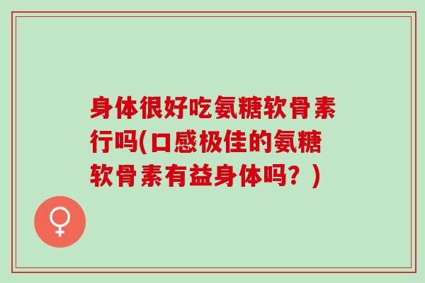 身体很好吃氨糖软骨素行吗(口感极佳的氨糖软骨素有益身体吗？)