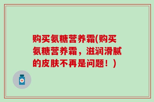 购买氨糖营养霜(购买氨糖营养霜，滋润滑腻的皮肤不再是问题！)
