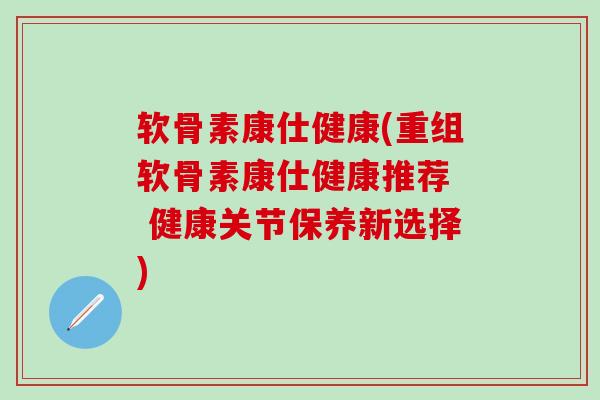 软骨素康仕健康(重组软骨素康仕健康推荐  健康关节保养新选择)