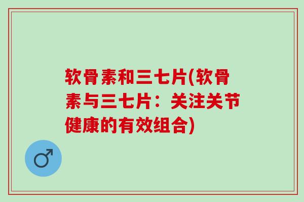 软骨素和三七片(软骨素与三七片：关注关节健康的有效组合)