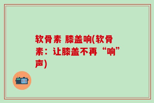 软骨素 膝盖响(软骨素：让膝盖不再“响”声)