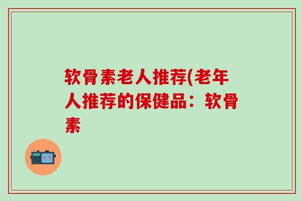 软骨素老人推荐(老年人推荐的保健品：软骨素