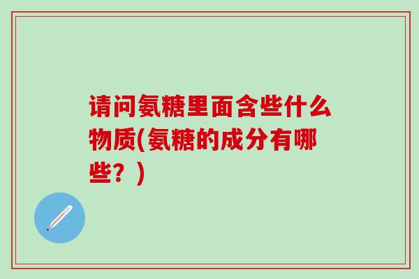 请问氨糖里面含些什么物质(氨糖的成分有哪些?) 请问氨糖里面含些什么物质(氨糖的成分有哪些?)