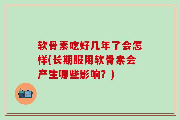 软骨素吃好几年了会怎样(长期服用软骨素会产生哪些影响？)