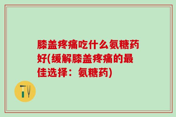 膝盖疼痛吃什么氨糖药好(缓解膝盖疼痛的最佳选择：氨糖药)